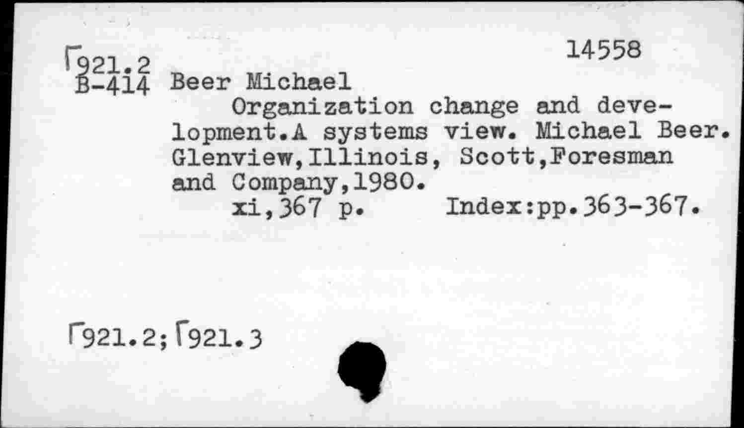 ﻿r	14558
1921.2
B-414 Beer Michael
Organization change and development. A systems view. Michael Beer. Glenview,Illinois, Scott,Foresman and Company,1980.
xi,367 p. Index:pp.363-367.
P921.2; T921.3